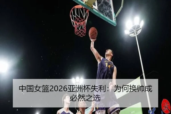 中国女篮2026亚洲杯失利：为何换帅成必然之选