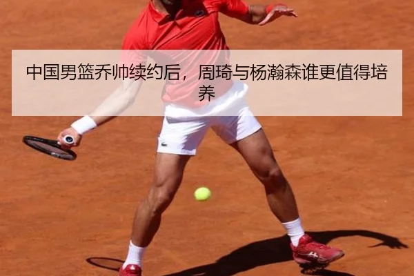 中国男篮乔帅续约后，周琦与杨瀚森谁更值得培养